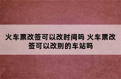 火车票改签可以改时间吗 火车票改签可以改别的车站吗